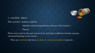 3 . CAUSTIC DRUG
This includes : Sodium sulphide
Alkaline sodium hypochlorite solution ( Anti formin )
Phenol
These were used in the past and were by and large ineffective besides causing
untoward damage to the tissues .
They are outdated and have no place in current periodontal practice .
 