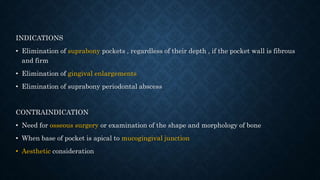 INDICATIONS
• Elimination of suprabony pockets , regardless of their depth , if the pocket wall is fibrous
and firm
• Elimination of gingival enlargements
• Elimination of suprabony periodontal abscess
CONTRAINDICATION
• Need for osseous surgery or examination of the shape and morphology of bone
• When base of pocket is apical to mucogingival junction
• Aesthetic consideration
 