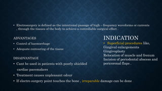 • Electrosurgery is defined as the intentional passage of high – frequency waveforms or currents
, through the tissues of the body to achieve a controllable surgical effect .
ADVANTAGES
• Control of haemorrhage
• Adequate contouring of the tissue
DISADVANTAGE
• Cant be used in patients with poorly shielded
cardiac pacemakers
• Treatment causes unpleasant odour
• If electro surgery point touches the bone , irreparable damage can be done .
INDICATION
• Superficial procedures like,
Gingival enlargements
Gingivoplasty
Relocation of muscle and frenum
Incision of periodontal abscess and
pericoronal flaps .
 
