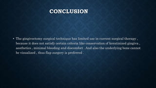 CONCLUSION
• The gingivectomy surgical technique has limited use in current surgical therapy ,
because it does not satisfy certain criteria like conservation of keratinized gingiva ,
aesthetics , minimal bleeding and discomfort . And also the underlying bone cannot
be visualized , thus flap surgery is preferred .
 