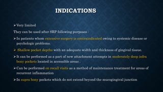 INDICATIONS
Very limited
They can be used after SRP following purposes :
In patients whom extensive surgery is contraindicated owing to systemic disease or
psychologic problems.
 Shallow pocket depths with an adequate width and thickness of gingival tissue.
It can be performed as a part of new attachment attempts in moderately deep infra
bony pockets located in accessible areas .
Can be performed on recall visits as a method of maintenance treatment for areas of
recurrent inflammation
In supra bony pockets which do not extend beyond the mucogingival junction
 