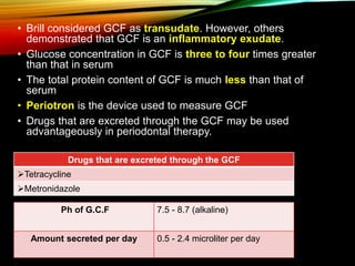 Ph of G.C.F 7.5 - 8.7 (alkaline)
Amount secreted per day 0.5 - 2.4 microliter per day
• Brill considered GCF as transudate. However, others
demonstrated that GCF is an inflammatory exudate.
• Glucose concentration in GCF is three to four times greater
than that in serum
• The total protein content of GCF is much less than that of
serum
• Periotron is the device used to measure GCF
• Drugs that are excreted through the GCF may be used
advantageously in periodontal therapy.
Drugs that are excreted through the GCF
Tetracycline
Metronidazole
 