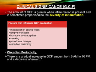 CLINICAL SIGNIFICANCE (G.C.F)
• The amount of GCF is greater when inflammation is present and
is sometimes proportional to the severity of inflammation.
• Circadian Periodicity.
There is a gradual increase in GCF amount from 6 AM to 10 PM
and a decrease afterward.'
Factors that influence GCF production
mastication of coarse foods
gingival massage
hormonal contraceptives
smoking
periodontal therapy.
circadian periodicity
 