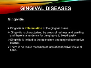 GINGIVAL DISEASES
Gingivitis
Gingivitis is inflammation of the gingival tissue.
 Gingivitis is characterized by areas of redness and swelling
and there is a tendency for the gingiva to bleed easily.
Gingivitis is limited to the epithelium and gingival connective
tissues.
There is no tissue recession or loss of connective tissue or
bone.
 