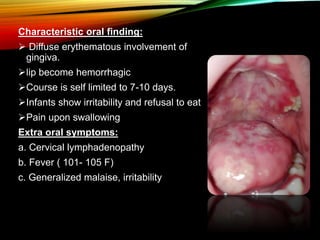 Characteristic oral finding:
 Diffuse erythematous involvement of
gingiva.
lip become hemorrhagic
Course is self limited to 7-10 days.
Infants show irritability and refusal to eat
Pain upon swallowing
Extra oral symptoms:
a. Cervical lymphadenopathy
b. Fever ( 101- 105 F)
c. Generalized malaise, irritability
 