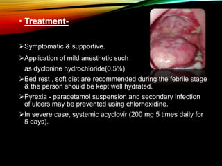 • Treatment-
Symptomatic & supportive.
Application of mild anesthetic such
as dyclonine hydrochloride(0.5%)
Bed rest , soft diet are recommended during the febrile stage
& the person should be kept well hydrated.
Pyrexia - paracetamol suspension and secondary infection
of ulcers may be prevented using chlorhexidine.
In severe case, systemic acyclovir (200 mg 5 times daily for
5 days).
 