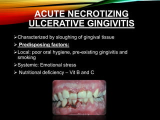 ACUTE NECROTIZING
ULCERATIVE GINGIVITIS
Characterized by sloughing of gingival tissue
 Predisposing factors:
Local: poor oral hygiene, pre-existing gingivitis and
smoking
Systemic: Emotional stress
 Nutritional deficiency – Vit B and C
 