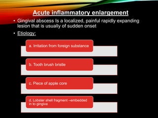 Acute inflammatory enlargement
• Gingival abscess Is a localized, painful rapidly expanding
lesion that is usually of sudden onset
• Etiology:
a. Irritation from foreign substance
b. Tooth brush bristle
c. Piece of apple core
d. Lobster shell fragment –embedded
in to gingiva
 