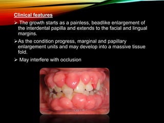 Clinical features
 The growth starts as a painless, beadlike enlargement of
the interdental papilla and extends to the facial and lingual
margins.
As the condition progress, marginal and papillary
enlargement units and may develop into a massive tissue
fold.
 May interfere with occlusion
 