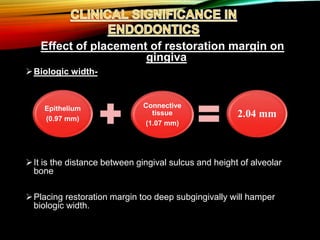 Effect of placement of restoration margin on
gingiva
Biologic width-
It is the distance between gingival sulcus and height of alveolar
bone
Placing restoration margin too deep subgingivally will hamper
biologic width.
Epithelium
(0.97 mm)
Connective
tissue
(1.07 mm)
2.04 mm
 