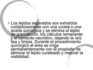 • Los tejidos separados son extraídos
cuidadosamente con una cureta o una
azada quirúrgica y se elimina el tejido
de granulación, los cálculos remanente
y el cemento necrótico, dejando la raíz
lisa y limpia. Durante el procedimiento
quirúrgico el área se irriga
permanentemente con el propósito de
eliminar el tejido cureteado y mejorar la
visibilidad.
 