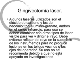 Gingivectomía láser.
• Algunos láseres utilizados son el
dióxido de carbono y los de
neodinio:itrio-aluminio-granate, ambos
en el rango infrarrojo; para uso se
deben combinar con otros tipos de láser
visible para ver y dirigir el rayo. Debe
evitarse reflejar del rayo en la superficie
de los instrumentos para no producir
lesiones en los tejidos vecinos o los
ojos del operador. Su uso no se
recomienda debido a que no está
apoyado en investigaciones
 