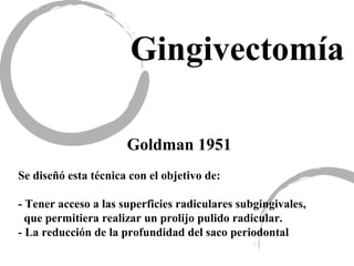 Gingivectomía
Goldman 1951
Se diseñó esta técnica con el objetivo de:
- Tener acceso a las superficies radiculares subgingivales,
que permitiera realizar un prolijo pulido radicular.
- La reducción de la profundidad del saco periodontal
 