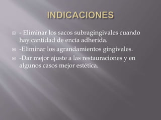  - Eliminar los sacos subragingivales cuando 
hay cantidad de encía adherida. 
 -Eliminar los agrandamientos gingivales. 
 -Dar mejor ajuste a las restauraciones y en 
algunos casos mejor estética. 
 