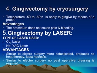 4 .  Gingivectomy by cryosurgery   Temperature -50 to -60 0 c  is apply to gingiva by means of a probe.  Advantages The procedure does not cause pain & bleeding.  5 .  Gingivectomy by LASER:   TYPE OF LASER USED: Co 2  Laser  Nd: YAG Laser  ADVANTAGES Similar to electro surgery more sofasticated, produces no heat thereby, least necrosis.  Similar to electro surgery no past operative dressing is required.  