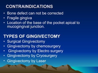 CONTRAINDICATIONS   Bone defect can not be corrected  Fragile gingiva  Location of the base of the pocket apical to mucogingival junction.  TYPES OF GINGIVECTOMY  Surgical Gingivectomy Gingivectomy by chemosurgery  Gingivectomy by Electro surgery  Gingivectomy by Cryosurgery  Gingivectomy by Laser   
