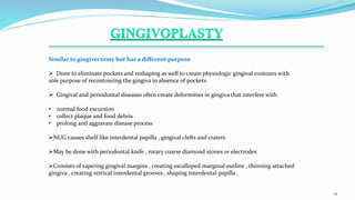 .
14
Similar to gingivectomy but has a different purpose
 Done to eliminate pockets and reshaping as well to create physiologic gingival contours with
sole purpose of recontouring the gingiva in absence of pockets
 Gingival and periodontal diseases often create deformities in gingiva that interfere with
• normal food excursion
• collect plaque and food debris
• prolong and aggravate disease process
NUG causes shelf like interdental papilla , gingival clefts and craters
May be done with periodontal knife , rotary coarse diamond stones or electrodes
Consists of tapering gingival margins , creating escalloped marginal outline , thinning attached
gingiva , creating vertical interdental grooves , shaping interdental papilla .
 
