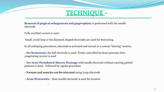 .
1
17
Removal of gingival enlargements and gingivoplasty is performed with the needle
electrode.
Fully rectified current is used .
Small, ovoid loop or the diamond shaped electrodes are used for festooning.
In all reshaping procedures, electrode is activated and moved in a concise “shaving” motion.
– For hemostasis, the ball electrode is used. Firstly controlled by direct pressure then
coagulating current is used
– For Acute Periodontal Abscess Drainage with needle electrode without exerting painful
pressure is done . Followed by regular procedure
– Frenum and muscles can be relocated using Loop electrode
– Acute Pericornitis – Bent needle electrode is used for incision
 