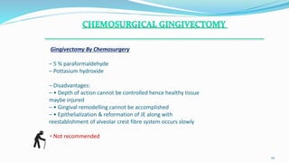 Gingivectomy By Chemosurgery
– 5 % paraformaldehyde
– Pottasium hydroxide
– Disadvantages:
– • Depth of action cannot be controlled hence healthy tissue
maybe injured
– • Gingival remodelling cannot be accomplished
– • Epithelialization & reformation of JE along with
reestablishment of alveolar crest fibre system occurs slowly
• Not recommended
.
22
 