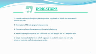 1. Elimination of suprabony and pseudo pockets , regardless of depth but when wall is
fibrous and firm .
2. Elimination of fibrotic gingival enlargements
3. Elimination of suprabony periodontal or gingival abscess.
4. When base of pockets are at the same level but the margins are at a different level.
5. Create more esthetic forms in which exposure of anatomic crown has not fully
occurred example : defective passive eruption
.
5
 