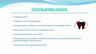 1. Infrabony pockets
2. Inadequate zone of attached gingiva
3. Osseous surgery is indicated , examination of shape and morphology of bone
4. When base of pocket is apical to mucogingival junction
5. Aesthetics considerations (ant maxilla )
6. Patients with systemic problems leading to contraindication of surgical procedures example
uncontrolled diabetes , blood dyscrasias
7. Patient suffering from gout taking colchicine .
.
6
 