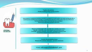 .
9
•Explore the pockets
•Pocket marking using a pocket marker
•Curette the granulation tissue
•Remove the calculus remnants , necrotic cementum
•Interrupted or continuous incisions ,beveled at 45 degrees to tooth surface are made starting apically to
marked points and directed coronally to a point between the base of the pocket and crest of the bone.
•Incision should be close to the bone but not exposing it .
•Removal of soft tissue coronal to the bone
•Remove excised pocket wall , clean the area , examine root surface.
•Apically : a band like zone where tissues were attached is seen
•Coronally :calculus remnants , root caries , resorption pattern is seen
•Granulation tissues seen on excised soft tissue.
•Cover with surgical Periodontal - pack
 