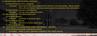 V) NECROTIZING PERIODONTAL DISEASES	A) Necrotizing ulcerative gingivitis 						     		 Example:	Associated with large amounts of fusiforms and spirochetes. Mainly adults. 					Only affects children that have severe systemic problems like malnutrition. 	B) Necrotizing ulcerative periodontitis			Example:	Can be associated with AIDSVI) ABSCESSES OF THE PERIODONTIUM	A) Gingival abscess		Example:	Localized to gingival tissue			B) Periodontal abscess		 Example:	Spread to involve larger area	 					C) Pericoronal abscessVII) PERIODONTITIS ASSOCIATED WITH ENDODONTIC LESIONS	A) Combined periodontic endodontic lesions		Examples:	Need to have radiologic evaluation and vitality testing
