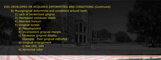 VIII) DEVELOPED OR ACQUIRED DEFORMITIES AND CONDITIONS (Continued)	 B) Mucogingival deformities and conditions around teeth						     		2) Lack of keratinized gingiva 		3) Decreased vestibular depth			4) Aberrant frenum        	5) Gingival excess			    a) Pseudopocket		    b) Inconsistent gingival margin	 						    c) Excessive gingival display			 Example:  Poor gingival esthetics		    d) Gingival enlargement			 i) See 1A3, 1A4		    e) Abnormal color	