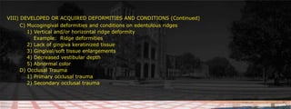 VIII) DEVELOPED OR ACQUIRED DEFORMITIES AND CONDITIONS (Continued)	 C) Mucogingival deformities and conditions on edentulous ridges						     		1) Vertical and/or horizontal ridge deformity 		    Example:  Ridge deformities		2) Lack of gingiva keratinized tissue        	3) Gingival/soft tissue enlargements			4) Decreased vestibular depth		5) Abnormal color 					 D) Occlusal Trauma		1) Primary occlusal trauma		2) Secondary occlusal trauma