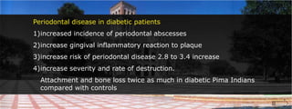Periodontal disease in diabetic patientsincreased incidence of periodontal abscessesincrease gingival inflammatory reaction to plaqueincrease risk of periodontal disease 2.8 to 3.4 increaseincrease severity and rate of destruction.	Attachment and bone loss twice as much in diabetic Pima Indians compared with controls