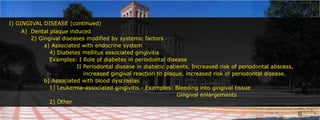I) GINGIVAL DISEASE (continued)A)	Dental plaque induced		2) Gingival diseases modified by systemic factors			a) Associated with endocrine system				4) Diabetes mellitus associated gingivitis				Examples: I Role of diabetes in periodontal disease					       II Periodontal disease in diabetic patients. Increased risk of periodontal abscess, 						   increased gingival reaction to plaque, increased risk of periodontal disease.					b) Associated with blood dyscrasias				1) Leukemia-associated gingivitis - Examples: Bleeding into gingival tissue													Gingival enlargements				2) Other						