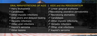 ORAL MANIFESTATIONS OF AIDS|AIDS and the PERIODONTIUM° Hairy leukoplakia				|° Linear gingival erythema° Candidiasis						|°Necrotizing ulcerative periodontitis° Other mycotic infections			|° Necrotizing stomatitis° Oral ulcers and delayed healing	|° Candidiasis° Herpetic infections				|° Other mycotic infections	° Other viral infections			|° Herpetic infections° Kaposi’s sarcoma				|° Other viral infections° Other lesions					|° Kaposi’s sarcoma
