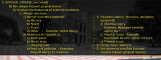 I) GINGIVAL DISEASE (continued)B) Non plaque induced gingival lesions 			     		5) Gingival manifestations of systemic conditions				    		b) Allergic reactions												 1) Dental restorative materials					|  3) Traumatic lesions (factitious, iatrogenic,				     a) Mercury								|	accidental)				     b) Nickel								|	a) Chemical injury				     c) Acrylic								|	    Example: Hydrogen peroxide,				     d) Other    -   Example: Nickel allergy			|	    aspirin burn				 2) Reactions attributable to					|	b) Physical injury - Example:				     a) Tooth paste							|	    toothbrush trauma, cotton roll burn				     b) Mouth rinse							|	c) Thermal injury				     c) Chewing gum							|  4) Foreign body reactions				     d) Food and additives  - Examples:			|  5) 	Not otherwise specified Example:					 Gingival allergy to cinnamon				|	Cocaine induced gingival necrosis						
