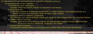 IV) PERIODONTITIS AS MANIFESTATION OF SYSTEMIC DISEASE (continue)	 B) Associated with genetic disorders 						     		 1) Familial and cyclic neutropenia		     Example: ANUG type lesions that do not respond to local therapy.		 2) Down syndrome 	    	     a) See high prevalence of advanced periodontitis. 1 in 800 incidence. Chromosomal disorder e.g.	          	  Trisomy 21 (three chromosomes). More common in older mothers.			 3) Leukocyte Adhesion Deficiency Syndromes		     b) Leukocytes can’t adhere to blood vessels and migrate to inflammatory sites. Get recurrent infection.		 4) Papillon Lefévre syndrome					     Example: Aggressive periodontitis in children with hyperkeratotic lesions of hands, knees and feet.					  Autosomal recessive inheritance. Incidence 4 per million.		5) Chediak-Higashi syndrome		    c) Functional neutrophil defects of chemotasis and bacterial killing. See severe periodontitis	 				