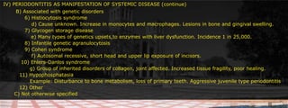 IV) PERIODONTITIS AS MANIFESTATION OF SYSTEMIC DISEASE (continue)	 B) Associated with genetic disorders 						     		 6) Histiocytosis syndrome		     d) Cause unknown. Increase in monocytes and macrophages. Lesions in bone and gingival swelling. 		 7) Glycogen storage disease	          e) Many types of genetics upsets,to enzymes with liver dysfunction. Incidence 1 in 25,000.			 8) Infantile genetic agranulocytosis		 9) Cohen syndrome		     f) Autosomal recessive, short head and upper lip exposure of incisors.				    10) Ehlers-Danlos syndrome		    g) Group of inherited disorders of collagen, joint affected. Increased tissue fragility, poor healing.	   11) Hypophosphatasia	 						    Example: Disturbance to bone metabolism, loss of primary teeth. Aggressive juvenile type periodontitis	   12) Other	C) Not otherwise specified		