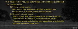 VIII Developed or Acquired Deformities and Conditions (Continued)D. Occlusal traumaPrimary occlusal trauma   When trauma from occlusion is the result of alterations in	occlusal forces, it is called primary occlusal trauma.		2)	Secondary occlusal trauma			When it results from reduced ability of the tissues to resist the		 	occlusal forces, it is known as secondary occlusal trauma.		  	This occurs when a tooth has lost bone support due to periodontitis			and there is normal occlusal force.