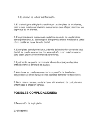 1. El objetivo es reducir la inflamación.


2. El odontólogo o el higienista oral hacen una limpieza de los dientes,
para lo cual puede usar diversos instrumentos para aflojar y remover los
depósitos de los dientes.


3. Es necesaria una higiene oral cuidadosa después de una limpieza
dental profesional. El odontólogo o el higienista oral le mostrarán a usted
cómo cepillarse y usar la seda dental.


4. La limpieza dental profesional, además del cepillado y uso de la seda
dental, se puede recomendar dos veces al año o con más frecuencia
para casos graves de enfermedad periodontal.


5. Igualmente, se puede recomendar el uso de enjuagues bucales
antibacterianos u otro tipo de ayudas.


6. Asimismo, se puede recomendar la reparación de los dientes
desalineados o el reemplazo de los aparatos dentales y ortodóncicos.


7. De la misma manera, se debe hacer el tratamiento de cualquier otra
enfermedad o afección conexa.


POSIBLES COMPLICACIONES:


1.Reaparición de la gingivitis


2.Periodontitis
 