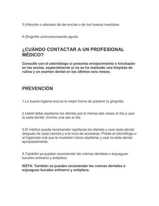 3.Infección o absceso de las encías o de los huesos maxilares


4.Gingivitis ulceronecrosante aguda


¿CUÁNDO CONTACTAR A UN PROFESIONAL
MÉDICO?
Consulte con el odontólogo si presenta enrojecimiento e hinchazón
en las encías, especialmente si no se ha realizado una limpieza de
rutina y un examen dental en los últimos seis meses.



PREVENCIÓN

1.La buena higiene oral es la mejor forma de prevenir la gingivitis.


2.Usted debe cepillarse los dientes por lo menos dos veces al día y usar
la seda dental, mínimo una vez al día.


3.El médico puede recomendar cepillarse los dientes y usar seda dental
después de cada comida y a la hora de acostarse. Pídale al odontólogo o
al higienista oral que le muestren cómo cepillarse y usar la seda dental
apropiadamente.


4.También se pueden recomendar las cremas dentales o enjuagues
bucales antisarro y antiplaca.

NOTA: También se pueden recomendar las cremas dentales o
enjuagues bucales antisarro y antiplaca.
 