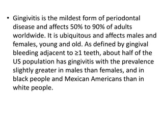 • Gingivitis is the mildest form of periodontal
disease and affects 50% to 90% of adults
worldwide. It is ubiquitous and affects males and
females, young and old. As defined by gingival
bleeding adjacent to ≥1 teeth, about half of the
US population has gingivitis with the prevalence
slightly greater in males than females, and in
black people and Mexican Americans than in
white people.
 