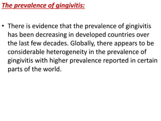 The prevalence of gingivitis:
• There is evidence that the prevalence of gingivitis
has been decreasing in developed countries over
the last few decades. Globally, there appears to be
considerable heterogeneity in the prevalence of
gingivitis with higher prevalence reported in certain
parts of the world.
 