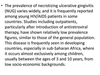 • The prevalence of necrotizing ulcerative gingivitis
(NUG) varies widely, and it is frequently reported
among young HIV/AIDS patients in some
countries. Studies including outpatients,
particularly after introduction of antiretroviral
therapy, have shown relatively low prevalence
figures, similar to those of the general population.
This disease is frequently seen in developing
countries, especially in sub-Saharan Africa, where
it occurs almost exclusively among children,
usually between the ages of 3 and 10 years, from
low socio-economic backgrounds.
 
