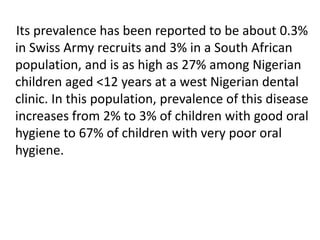 Its prevalence has been reported to be about 0.3%
in Swiss Army recruits and 3% in a South African
population, and is as high as 27% among Nigerian
children aged <12 years at a west Nigerian dental
clinic. In this population, prevalence of this disease
increases from 2% to 3% of children with good oral
hygiene to 67% of children with very poor oral
hygiene.
 