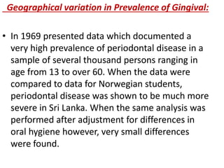 Geographical variation in Prevalence of Gingival:
• In 1969 presented data which documented a
very high prevalence of periodontal disease in a
sample of several thousand persons ranging in
age from 13 to over 60. When the data were
compared to data for Norwegian students,
periodontal disease was shown to be much more
severe in Sri Lanka. When the same analysis was
performed after adjustment for differences in
oral hygiene however, very small differences
were found.
 