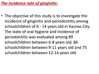 The incidence rate of gingivitis:
• The objective of this study is to investigate the
incidence of gingivitis and periodontitis among
schoolchildren of 6 - 14 years old in Kaunas City.
The state of oral hygiene and incidence of
periodontitis was evaluated among 89
schoolchildren between 6-8 years old, 86
schoolchildren between 9-11 years old and 75
schoolchildren between 12-14 years old.
 