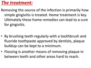 The treatment:
Removing the source of the infection is primarily how
simple gingivitis is treated. Home treatment is key.
Ultimately these home remedies can lead to a cure
for gingivitis.
• By brushing teeth regularly with a toothbrush and
fluoride toothpaste approved by dentists, plaque
buildup can be kept to a minimum.
• Flossing is another means of removing plaque in
between teeth and other areas hard to reach.
 