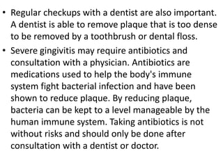 • Regular checkups with a dentist are also important.
A dentist is able to remove plaque that is too dense
to be removed by a toothbrush or dental floss.
• Severe gingivitis may require antibiotics and
consultation with a physician. Antibiotics are
medications used to help the body's immune
system fight bacterial infection and have been
shown to reduce plaque. By reducing plaque,
bacteria can be kept to a level manageable by the
human immune system. Taking antibiotics is not
without risks and should only be done after
consultation with a dentist or doctor.
 