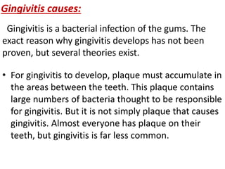Gingivitis causes:
Gingivitis is a bacterial infection of the gums. The
exact reason why gingivitis develops has not been
proven, but several theories exist.
• For gingivitis to develop, plaque must accumulate in
the areas between the teeth. This plaque contains
large numbers of bacteria thought to be responsible
for gingivitis. But it is not simply plaque that causes
gingivitis. Almost everyone has plaque on their
teeth, but gingivitis is far less common.
 