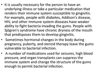 • It is usually necessary for the person to have an
underlying illness or take a particular medication that
renders their immune system susceptible to gingivitis.
For example, people with diabetes, Addison's disease,
HIV, and other immune system diseases have weaker
ability to fight bacteria invading the gums. People with
Sjögren's syndrome have chronic dryness of the mouth
that predisposes them to develop gingivitis.
• Sometimes hormonal changes in the body during
pregnancy, puberty, and steroid therapy leave the gums
vulnerable to bacterial infection.
• A number of medications used for seizures, high blood
pressure, and organ transplants can suppress the
immune system and change the structure of the gums
enough to permit bacterial infection.
 