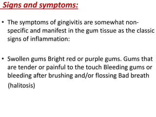 Signs and symptoms:
• The symptoms of gingivitis are somewhat non-
specific and manifest in the gum tissue as the classic
signs of inflammation:
• Swollen gums Bright red or purple gums. Gums that
are tender or painful to the touch Bleeding gums or
bleeding after brushing and/or flossing Bad breath
(halitosis)
 