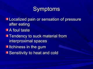 SymptomsSymptoms
Localized pain or sensation of pressureLocalized pain or sensation of pressure
after eatingafter eating
A foul tasteA foul taste
Tendency to suck material fromTendency to suck material from
interproximal spacesinterproximal spaces
Itchiness in the gumItchiness in the gum
Sensitivity to heat and coldSensitivity to heat and cold
 